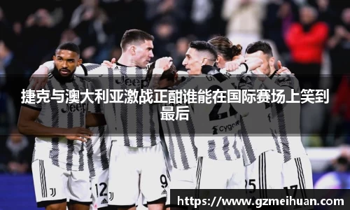 捷克与澳大利亚激战正酣谁能在国际赛场上笑到最后