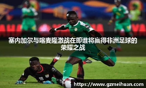 塞内加尔与喀麦隆激战在即谁将赢得非洲足球的荣耀之战